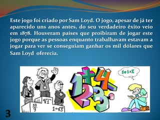Este jogo foi criado por Sam Loyd. O jogo, apesar de já ter aparecido uns anos antes, do seu verdadeiro êxito veio em 1878. Houveram países que proibiram de jogar este jogo porque as pessoas enquanto trabalhavam estavam a jogar para ver se conseguiam ganhar os mil dólares que Sam Loyd  oferecia.3