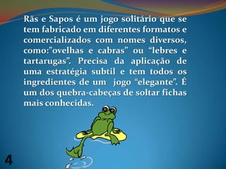 Rãs e Sapos é um jogo solitário que se tem fabricado em diferentes formatos e comercializados com nomes diversos, como:”ovelhas e cabras” ou “lebres e tartarugas”. Precisa da aplicação de uma estratégia subtil e tem todos os ingredientes de um  jogo “elegante”. É um dos quebra-cabeças de soltar fichas mais conhecidas.4