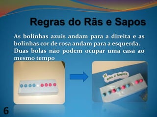 Regras do Rãs e SaposAs bolinhas azuis andam para a direita e as bolinhas cor de rosa andam para a esquerda. Duas bolas não podem ocupar uma casa ao mesmo tempo6