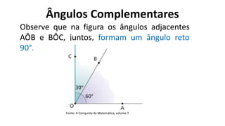 Ângulos Complementares
?
Observe que na figura os ângulos adjacentes
AÔB e BÔC, juntos, formam um ângulo reto
90°.
Fonte: A Conquista da Matemática, volume 7.
 