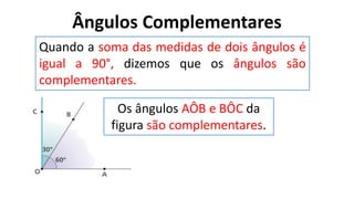 Ângulos Complementares
?
Quando a soma das medidas de dois ângulos é
igual a 90°, dizemos que os ângulos são
complementares.
Os ângulos AÔB e BÔC da
figura são complementares.
 