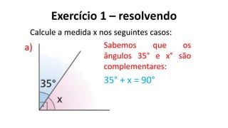Exercício 1 – resolvendo
?
a)
Calcule a medida x nos seguintes casos:
Sabemos que os
ângulos 35° e x° são
complementares:
35° + x = 90°
 