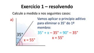 Exercício 1 – resolvendo
?
a)
Calcule a medida x nos seguintes casos:
35° + x – 35° = 90° – 35°
x = 55°
x = 55°
Vamos aplicar o princípio aditivo
para eliminar o 35° do 1º
membro:
 