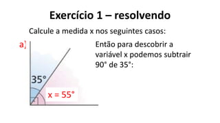 Exercício 1 – resolvendo
?
a)
Calcule a medida x nos seguintes casos:
Então para descobrir a
variável x podemos subtrair
90° de 35°:
x = 55°
 