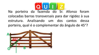 45°
Na porteira da fazenda do Sr. Afonso foram
colocadas barras transversais para dar rigidez à sua
estrutura. Analisando um dos cantos dessa
porteira, qual é o complementar do ângulo de 45°?
A
O B
 
