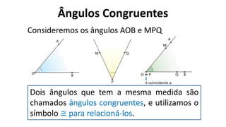 Ângulos Congruentes
?
Consideremos os ângulos AOB e MPQ
Dois ângulos que tem a mesma medida são
chamados ângulos congruentes, e utilizamos o
símbolo ≅ para relacioná-los.
 