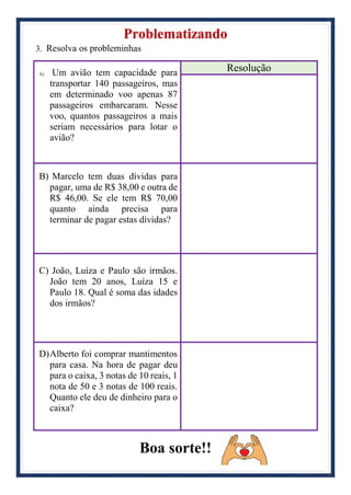 Problematizando
3. Resolva os probleminhas
A) Um avião tem capacidade para
transportar 140 passageiros, mas
em determinado voo apenas 87
passageiros embarcaram. Nesse
voo, quantos passageiros a mais
seriam necessários para lotar o
avião?
Resolução
B) Marcelo tem duas dívidas para
pagar, uma de R$ 38,00 e outra de
R$ 46,00. Se ele tem R$ 70,00
quanto ainda precisa para
terminar de pagar estas dívidas?
C) João, Luíza e Paulo são irmãos.
João tem 20 anos, Luíza 15 e
Paulo 18. Qual é soma das idades
dos irmãos?
D)Alberto foi comprar mantimentos
para casa. Na hora de pagar deu
para o caixa, 3 notas de 10 reais, 1
nota de 50 e 3 notas de 100 reais.
Quanto ele deu de dinheiro para o
caixa?
Boa sorte!!