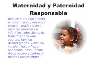 Maternidad y Paternidad
Responsable
 Reduce el trabajo infantil,
el ausentismo y deserción
escolar, analfabetizmo,
muertes maternas e
infantiles, infecciones de
transmisión sexual,
abortos, familias
desintegradas, violencia
intrafamiliar, niñez en
abandono, desnutrición,
drogadicción y padres y
madres adolescentes...
 
