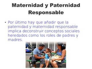 Maternidad y Paternidad
Responsable
 Por último hay que añadir que la
paternidad y maternidad responsable
implica deconstruir conceptos sociales
heredados como los roles de padres y
madres.
 