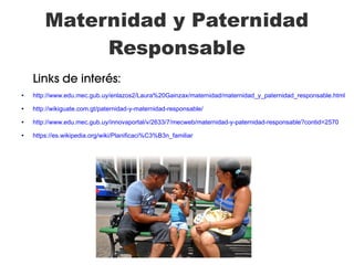 Maternidad y Paternidad
Responsable
Links de interés:
● http://www.edu.mec.gub.uy/enlazos2/Laura%20Gainzax/maternidad/maternidad_y_paternidad_responsable.html
● http://wikiguate.com.gt/paternidad-y-maternidad-responsable/
● http://www.edu.mec.gub.uy/innovaportal/v/2633/7/mecweb/maternidad-y-paternidad-responsable?contid=2570
● https://es.wikipedia.org/wiki/Planificaci%C3%B3n_familiar
 