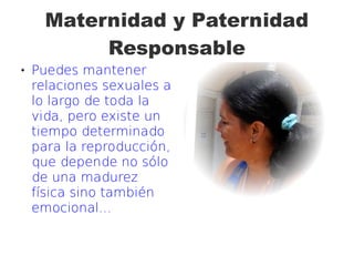 Maternidad y Paternidad
Responsable
 Puedes mantener
relaciones sexuales a
lo largo de toda la
vida, pero existe un
tiempo determinado
para la reproducción,
que depende no sólo
de una madurez
física sino también
emocional...
 