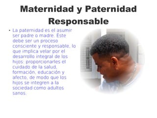 Maternidad y Paternidad
Responsable
 La paternidad es el asumir
ser padre o madre. Éste
debe ser un proceso
consciente y responsable, lo
que implica velar por el
desarrollo integral de los
hijos: proporcionarles el
cuidado de la salud,
formación, educación y
afecto, de modo que los
hijos se integren a la
sociedad como adultos
sanos.
 