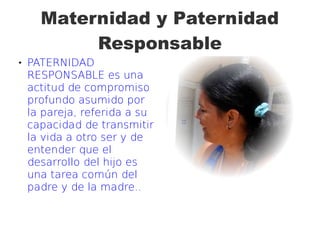 Maternidad y Paternidad
Responsable
 PATERNIDAD
RESPONSABLE es una
actitud de compromiso
profundo asumido por
la pareja, referida a su
capacidad de transmitir
la vida a otro ser y de
entender que el
desarrollo del hijo es
una tarea común del
padre y de la madre..
 
