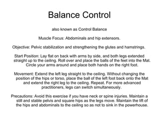 Balance Control
also known as Control Balance
Muscle Focus: Abdominals and hip extensors.
Objective: Pelvic stabilization and strengthening the glutes and hamstrings.
Start Position: Lay flat on back with arms by side, and both legs extended
straight up to the ceiling. Roll over and place the balls of the feet into the Mat.
Circle your arms around and place both hands on the right foot.
Movement: Extend the left leg straight to the ceiling. Without changing the
position of the hips or torso, place the ball of the left foot back onto the Mat
and extend the right leg to the ceiling. Repeat. For more advanced
practitioners, legs can switch simultaneously.
Precautions: Avoid this exercise if you have neck or spine injuries. Maintain a
still and stable pelvis and square hips as the legs move. Maintain the lift of
the hips and abdominals to the ceiling so as not to sink in the powerhouse.
 