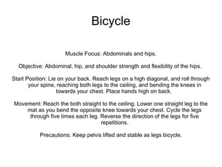 Bicycle
Muscle Focus: Abdominals and hips.
Objective: Abdominal, hip, and shoulder strength and flexibility of the hips.
Start Position: Lie on your back. Reach legs on a high diagonal, and roll through
your spine, reaching both legs to the ceiling, and bending the knees in
towards your chest. Place hands high on back.
Movement: Reach the both straight to the ceiling. Lower one straight leg to the
mat as you bend the opposite knee towards your chest. Cycle the legs
through five times each leg. Reverse the direction of the legs for five
repetitions.
Precautions: Keep pelvis lifted and stable as legs bicycle.
 