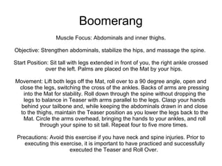 Boomerang
Muscle Focus: Abdominals and inner thighs.
Objective: Strengthen abdominals, stabilize the hips, and massage the spine.
Start Position: Sit tall with legs extended in front of you, the right ankle crossed
over the left. Palms are placed on the Mat by your hips.
Movement: Lift both legs off the Mat, roll over to a 90 degree angle, open and
close the legs, switching the cross of the ankles. Backs of arms are pressing
into the Mat for stability. Roll down through the spine without dropping the
legs to balance in Teaser with arms parallel to the legs. Clasp your hands
behind your tailbone and, while keeping the abdominals drawn in and close
to the thighs, maintain the Teaser position as you lower the legs back to the
Mat. Circle the arms overhead, bringing the hands to your ankles, and roll
through your spine to sit tall. Repeat four to five more times.
Precautions: Avoid this exercise if you have neck and spine injuries. Prior to
executing this exercise, it is important to have practiced and successfully
executed the Teaser and Roll Over.
 