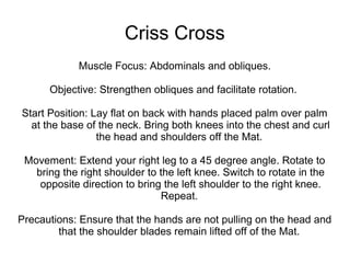 Criss Cross
Muscle Focus: Abdominals and obliques.
Objective: Strengthen obliques and facilitate rotation.
Start Position: Lay flat on back with hands placed palm over palm
at the base of the neck. Bring both knees into the chest and curl
the head and shoulders off the Mat.
Movement: Extend your right leg to a 45 degree angle. Rotate to
bring the right shoulder to the left knee. Switch to rotate in the
opposite direction to bring the left shoulder to the right knee.
Repeat.
Precautions: Ensure that the hands are not pulling on the head and
that the shoulder blades remain lifted off of the Mat.
 
