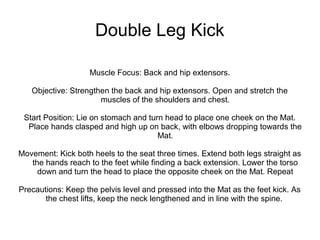 Double Leg Kick
Muscle Focus: Back and hip extensors.
Objective: Strengthen the back and hip extensors. Open and stretch the
muscles of the shoulders and chest.
Start Position: Lie on stomach and turn head to place one cheek on the Mat.
Place hands clasped and high up on back, with elbows dropping towards the
Mat.
Movement: Kick both heels to the seat three times. Extend both legs straight as
the hands reach to the feet while finding a back extension. Lower the torso
down and turn the head to place the opposite cheek on the Mat. Repeat
Precautions: Keep the pelvis level and pressed into the Mat as the feet kick. As
the chest lifts, keep the neck lengthened and in line with the spine.
 