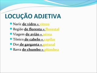 LOCUÇÃO ADJETIVA
 Nariz de vidro = vítreo
 Região de floresta = florestal
 Viagem de avião = aérea
 Tônico de cabelo = capilar
 Dor de garganta = gutural
 Barra de chumbo = plúmbea
 