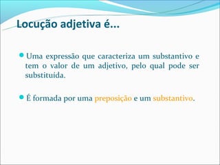 Locução adjetiva é...

Uma expressão que caracteriza um substantivo e
 tem o valor de um adjetivo, pelo qual pode ser
 substituída.

É formada por uma preposição e um substantivo.
 