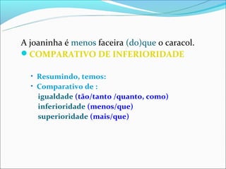 A joaninha é menos faceira (do)que o caracol.
COMPARATIVO DE INFERIORIDADE

  • Resumindo, temos:
  • Comparativo de :
    igualdade (tão/tanto /quanto, como)
    inferioridade (menos/que)
    superioridade (mais/que)
 