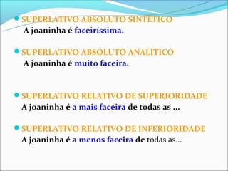 SUPERLATIVO ABSOLUTO SINTÉTICO
 A joaninha é faceiríssima.

SUPERLATIVO ABSOLUTO ANALÍTICO
 A joaninha é muito faceira.


SUPERLATIVO RELATIVO DE SUPERIORIDADE
 A joaninha é a mais faceira de todas as ...

SUPERLATIVO RELATIVO DE INFERIORIDADE
 A joaninha é a menos faceira de todas as...
 