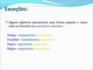 Exceções:

Alguns adjetivos apresentam uma forma popular e outra
 culta ou literária no superlativo absoluto:

 Amigo– amiguíssimo, amicíssimo
 Humilde- humildíssimo, humílimo
 Negro- negríssimo, nigérrimo
 Magro- magríssimo, macérrimo
 