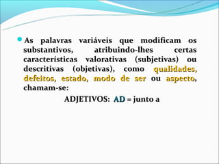 As palavras variáveis que modificam os
 substantivos,     atribuindo-lhes      certas
 características valorativas (subjetivas) ou
 descritivas (objetivas), como qualidades,
 defeitos, estado, modo de ser ou aspecto,
 chamam-se:
            ADJETIVOS: AD = junto a
 