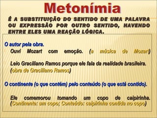 É A SUBSTITUIÇÃO DO SENTIDO DE UMA PALAVRA
    OU EXPRESSÃO POR OUTRO SENTIDO, HAVENDO
    ENTRE ELES UMA REAÇÃO LÓGICA .

O autor pela obra.
 Ouvi    Mozart com        emoção.    (a   música    de    Mozart)
   Leio Graciliano Ramos porque ele fala da realidade brasileira.
    (obra de Graciliano Ramos)

O continente (o que contém) pelo conteúdo (o que está contido).

   Ele comemorou tomando um copo de caipirinha.
    (Continente: um copo; Conteúdo: caipirinha contida no copo )
 