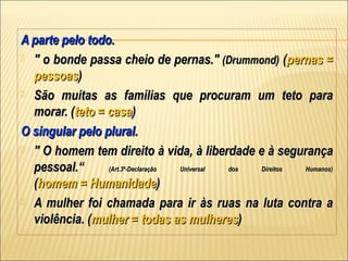 A parte pelo todo.
 " o bonde passa cheio de pernas." (Drummond) (pernas =
  pessoas)
 São muitas as famílias que procuram um teto para
  morar. (teto = casa)
O singular pelo plural.
 " O homem tem direito à vida, à liberdade e à segurança
  pessoal.“      (Art.3º-Declaração Universal dos Direitos Humanos)

  (homem = Humanidade)
 A mulher foi chamada para ir às ruas na luta contra a
  violência. (mulher = todas as mulheres)
 