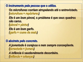 O instrumento pela pessoa que o utiliza.
 Os microfones corriam atropelando até o entrevistado.
  (microfone = repórteres)
 Ele é um bom pincel, o problema é que seus quadros
  são caros.
  (pincel = pintor)
 Ele é um bom garfo.
  (garfo = come de mais)

O abstrato pelo concreto.
 A juventude é corajosa e nem sempre conseqüente.
  (juventude = jovens)
 A infância é saudavelmente desordeira.
  (infância = crianças)
 