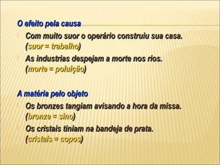 O efeito pela causa
 Com muito suor o operário construiu sua casa.
  (suor = trabalho)
 As industrias despejam a morte nos rios.
  (morte = poluição)

A matéria pelo objeto
 Os bronzes tangiam avisando a hora da missa.
  (bronze = sino)
 Os cristais tiniam na bandeja de prata.
  (cristais = copos)
 