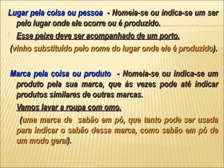Lugar pela coisa ou pessoa - Nomeia-se ou indica-se um ser
   pelo lugar onde ele ocorre ou é produzido.
 Esse peixe deve ser acompanhado de um porto.

 (vinho substituído pelo nome do lugar onde ele é produzido).

 Marca pela coisa ou produto - Nomeia-se ou indica-se um
  produto pela sua marca, que às vezes pode até indicar
  produtos similares de outras marcas.
 Vamos lavar a roupa com omo.

   (uma marca de sabão em pó, que tanto pode ser usada
  para indicar o sabão dessa marca, como sabão em pó de
  um modo geral).
 