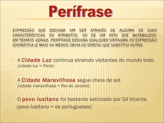    A Cidade Luz continua atraindo visitantes do mundo todo. 
    (cidade luz = Paris)


   A Cidade Maravilhosa segue cheia de sol.
    (cidade maravilhosa = Rio de Janeiro)

   O povo lusitano foi bastante satirizado por Gil Vicente.
    (povo lusitano = os portugueses)
 