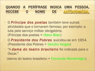     O Príncipe dos poetas também teve outras
     atividades que o tornaram famoso; por exemplo: a
     luta pelo serviço militar obrigatório.
     (Príncipe dos poetas = Olavo Bilac)
    O Presidente dos Pobres suicidou-se em 1954.
     (Presidente dos Pobres = Getúlio Vargas)
    "A dama do teatro brasileiro foi indicada para o
     Oscar."
    (dama do teatro brasileiro = Fernanda Montenegro)
 