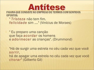    " Tristeza não tem fim.
    felicidade sim ...." (Vinícius de Moraes)

   " Eu preparo uma canção
    que faça acordar os homens
    e adormecer as crianças". (Drummond)

   "Há de surgir uma estrela no céu cada vez que você
    sorrir,
    há de apagar uma estrela no céu cada vez que você
    chorar" (Gilberto Gil)
 