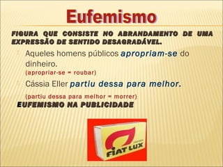 FIGURA QUE CONSISTE NO ABRANDAMENTO DE UMA
EXPRESSÃO DE SENTIDO DESAGRADÁVEL.
    Aqueles homens públicos apropriam-se do
     dinheiro.
     (apropriar-se = roubar)
    Cássia Eller partiu dessa para melhor.
     (partiu dessa para melhor = morrer)
 E UFEMISMO NA PUBLICIDADE
 