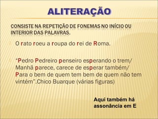    O rato roeu a roupa do rei de Roma.

   “Pedro Pedreiro penseiro esperando o trem/
    Manhã parece, carece de esperar também/
    Para o bem de quem tem bem de quem não tem
    vintém”.Chico Buarque (várias figuras)

                                Aqui também há
                                assonância em E
 