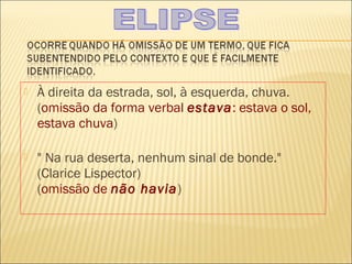    À direita da estrada, sol, à esquerda, chuva.
    (omissão da forma verbal estava: estava o sol,
    estava chuva)

   " Na rua deserta, nenhum sinal de bonde."
    (Clarice Lispector)
    (omissão de não havia)
 