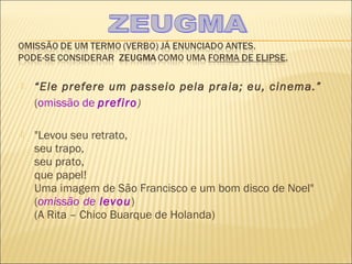    “Ele prefere um passeio pela praia; eu, cinema.”
    (omissão de prefiro)

   "Levou seu retrato,
    seu trapo,
    seu prato,
    que papel!
    Uma imagem de São Francisco e um bom disco de Noel"
    (omissão de levou)
    (A Rita – Chico Buarque de Holanda)
 