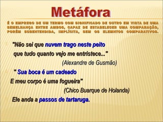 É O EMPREGO DE UM TERMO COM SIGNIFICADO DE OUTRO EM VISTA DE UMA
SEMELHANÇA ENTRE AMBOS, CAPAZ DE ESTABELECER UMA COMPARAÇÃO,
PORÉM SUBENTENDIDA, IMPLÍCITA, SEM OS ELEMNTOS COMPARATIVOS.


    "Não sei que nuvem trago neste peito
      que tudo quanto vejo me entristece..."
                        (Alexandre de Gusmão)
     " Sua boca é um cadeado
    E meu corpo é uma fogueira"
                         (Chico Buarque de Holanda)
    Ele anda a passos de tartaruga.
 