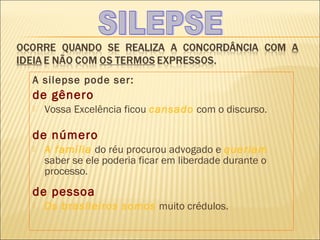 A silepse pode ser:
de gênero
   Vossa Excelência ficou cansado com o discurso.

de número
   A família do réu procurou advogado e queriam
    saber se ele poderia ficar em liberdade durante o
    processo.
de pessoa
   Os brasileiros somos muito crédulos.
 