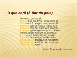    O que será (À flor da pele)
 
           O que será que me dá
           Que me bole por dentro, será que me dá
           Que brota à flor da pele, será que me dá
           E que me sobe às faces, e me faz corar
           E que me salta aos olhos a me atraiçoar
           E que me aperta o peito e me faz confessar
           O que não tem mais jeito de dissimular
           E que nem é direito ninguém recusar
           E que me faz mendigo, me faz suplicar
           O que não tem medida, nem nunca terá
           O que não tem remédio, nem nunca terá
           O que não tem receita
                                  Chico Buarque de Holanda
 