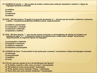 01. (VUNESP) No trecho: “... dão um jeito de mudar o mínimo para continuar mandando o máximo", a figura de
     linguagem presente é chamada:

   a) metáfora
   b) ironia
   c) metonímia
   d) antítese

02. (PUC - SP) Nos trechos: "O pavão é um arco-íris de plumas" e “... de tudo que ele suscita e esplende e estremece
     e delira..." enquanto procedimento estilístico temos, respectivamente:

   a) metáfora e polissíndeto
   b) comparação e repetição
   c) metonímia e aliteração
   d) hipérbole e metáfora

03. (PUC - SP) Nos trechos: “... nem um dos autores nacionais ou nacionalizados de oitenta pra lá faltava nas
     estantes do major" e “... o essencial é achar-se as palavras que o violão pede e deseja" encontramos,
     respectivamente, as seguintes figuras de linguagem:

   a) prosopopéia e hipérbole
   b) hipérbole e metonímia
   c) metáfora e hipérbole
   d) metonímia e prosopopéia

04. (VUNESP) Na frase: "A auto-estima é uma ponte para o sucesso", encontramos a figura de linguagem chamada:
    a) metonímia
    b) personificação
    c) metáfora
    d) ironia

05. (ITA) Em qual das opções há erro de identificação das figuras?
    a) “A neblina, roçando o chão, cicia, em prece”. (prosopopéia)
    b) “Ele embarcou numa canoa furada”. (metonímia)
    c) "E fria, fluente, frouxa claridade / Flutua..." (aliteração).
    d) "Seus olhos são como estrelas cintilantes." (comparação).
 