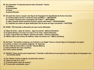06. Na expressão “A natureza parece estar chorando.” temos:
    a) antítese
    b) polissíndeto
    c) ironia
    d) personificação

07. Em qual dos casos a seguir uma figura de linguagem foi classificada de forma incorreta:
    a) “A terra inteira chorou a morte do santo pontífice.” – METÁFORA.
    b) “Traduzir Homero para o português não é fácil.” – METONÍMIA.
    c) “Mas a poesia deste momento inunda a minha vida inteira” - PROSOPOPÉIA
    d) “Incêndio em mares de água disfarçado! Rio de neve em fogo convertido”– ANTÍTESE

08. (FEBA - SP) Assinale a alternativa em que ocorre aliteração:

a) "Água de fonte... água de oceano... água de pranto”. (Manuel Bandeira)
b) "A gente almoça e se coça e se roça e só se vicia." (Chico Buarque).
c) "Ouço o tique-taque do relógio: apresso-me então." (Clarice Lispector).
d) "Minha vida é uma colcha de retalhos, todos da mesma cor." (Mário Quintana).


09. Na frase: “Os ladrões roubaram um Portinari e um Segal” temos a mesma figura de linguagem da opção:
a) "Lá fora, a noite é um pulmão ofegante." (F. Namora).
                                  ofegante."
b) "Cai a tinta da treva sobre o mundo." (Dante Miliano).
c) Toda profissão tem seus espinhos.
                             espinhos.
d) O trono estava abalado

10. (FATEC) "Seus óculos eram imperiosos." Assinale a alternativa em que aparece a mesma figura de linguagem que
     há na frase acima:

a) "As cidades vinham surgindo na ponte dos nomes.”.
b) "Nasci na sala do 3° ano.”.
c) "O bonde passa cheio de pernas.”.
d) "O meu amor, paralisado, pula.”.
 