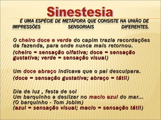    O cheiro doce e verde do capim trazia recordações
    da fazenda, para onde nunca mais retornou.
    ( cheiro = sensação olfativa; doce = sensação
    gustativa; verde = sensação visual )

   Um doce abraço indicava que o pai desculpara.
    ( doce = sensação gustativa; abraço = tátil )

   Dia de luz , festa de sol
    Um barquinho a deslizar no macio azul do mar...
    (O barquinho - Tom Jobim)
    ( azul = sensação visual; macio = sensação tátil )
 