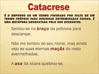 É O EMPREGO DE UM TERMO FIGURADO POR FALTA DE UM
TERMO PRÓPRIO PARA DESIGNAR DETERMINADAS COISAS. É
UMA METÁFORA DESGASTADA PELO USO EXCESSIVO.

    Sentou-se no braço da poltrona para
     descansar.
    Não me lembro do seu nome, mas ainda
     vejo as suas eternas maçãs do rosto
     avermelhadas.
    A asa da xícara quebrou-se.
 
