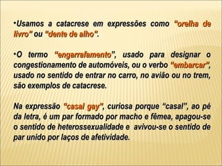 •Usamos a catacrese em expressões como “orelha de
livro” ou “dente de alho”.

•O termo “engarrafamento”, usado para designar o
congestionamento de automóveis, ou o verbo “embarcar”,
usado no sentido de entrar no carro, no avião ou no trem,
são exemplos de catacrese.

Na expressão “casal gay”, curiosa porque “casal”, ao pé
da letra, é um par formado por macho e fêmea, apagou-se
o sentido de heterossexualidade e avivou-se o sentido de
par unido por laços de afetividade.
 