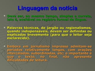 Linguagem da notícia
   Deve ser, ao mesmo tempo, simples e correta,
    isto é, aceitável no registro formal da língua.

   Palavras técnicas, de jargão ou regionalismos,
    quando indispensáveis, devem ser definidas ou
    explicadas brevemente (para que o leitor seja
    esclarecido).

   Embora em jornalismo impresso admitam-se
    períodos relativamente longos, com orações
    intercaladas, subordinadas, etc; o importante é
    que o texto, no final, não apresente
    dificuldades de leitura.
 