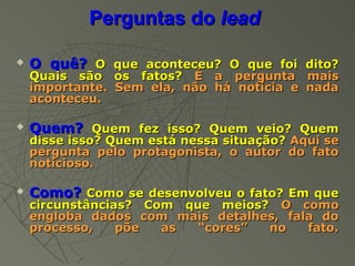 Perguntas do lead

   O quê? O que aconteceu? O que foi dito?
    Quais são os fatos? É a pergunta mais
    importante. Sem ela, não há notícia e nada
    aconteceu.

   Quem? Quem fez isso? Quem veio? Quem
    disse isso? Quem está nessa situação? Aqui se
    pergunta pelo protagonista, o autor do fato
    noticioso.

   Como? Como se desenvolveu o fato? Em que
    circunstâncias? Com que meios? O como
    engloba dados com mais detalhes, fala do
    processo,    põe  as  “cores” no    fato.
 